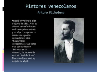 Pintores venezolanosArturo Michelena•Nació en Valencia  el 16 de junio de 1864. A los 10  años el pequeño Arturo realiza su primer retrato  y en 1874 con apenas 11 años es designado ilustrador del libro “Costumbres venezolanas”. Sus obras mas conocidas son “Miranda en la carraca”, “la muerte de Antonio José de Sucre”. Muere en Caracas el 29 de julio de 1898.