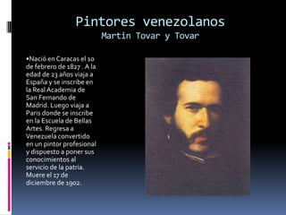 •Nació en Caracas el 10 de febrero de 1827 . A la edad de 23 años viaja a España y se inscribe en la Real Academia de San Fernando de Madrid. Luego viaja a Paris donde se inscribe en la Escuela de Bellas Artes. Regresa a Venezuela convertido en un pintor profesional y dispuesto a poner sus conocimientos al servicio de la patria. Muere el 17 de diciembre de 1902.Pintores venezolanosMartin Tovar y Tovar