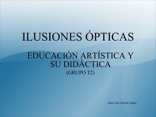 ILUSIONES ÓPTICAS EDUCACIÓN ARTÍSTICA Y SU DIDÁCTICA (GRUPO T2) Juan Luis García López 