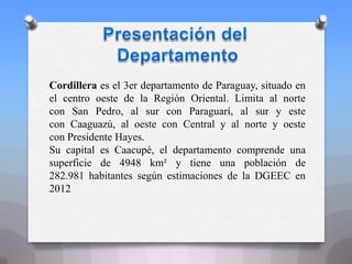 Cordillera es el 3er departamento de Paraguay, situado en
el centro oeste de la Región Oriental. Limita al norte
con San Pedro, al sur con Paraguarí, al sur y este
con Caaguazú, al oeste con Central y al norte y oeste
con Presidente Hayes.
Su capital es Caacupé, el departamento comprende una
superficie de 4948 km² y tiene una población de
282.981 habitantes según estimaciones de la DGEEC en
2012
 