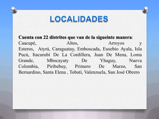 Cuenta con 22 distritos que van de la sigueinte manera:
Caacupé, Altos, Arroyos y
Esteros, Atyrá, Caraguatay, Emboscada, Eusebio Ayala, Isla
Pucú, Itacurubí De La Cordillera, Juan De Mena, Loma
Grande, Mbocayaty De Yhaguy, Nueva
Colombia, Piribebuy, Primero De Marzo, San
Bernardino, Santa Elena , Tobatí, Valenzuela, San José Obrero
 