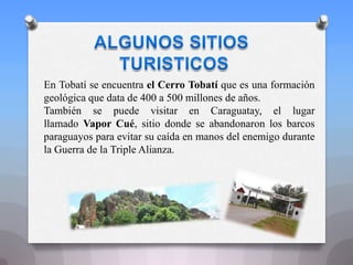 En Tobatí se encuentra el Cerro Tobatí que es una formación
geológica que data de 400 a 500 millones de años.
También se puede visitar en Caraguatay, el lugar
llamado Vapor Cué, sitio donde se abandonaron los barcos
paraguayos para evitar su caída en manos del enemigo durante
la Guerra de la Triple Alianza.
 