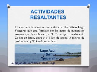 En este departamento se encuentra el emblemático Lago
Ypacaraí que está formado por las aguas de numerosos
arroyos que desembocan en él. Tiene aproximadamente
22 km de largo, entre 5 y 6 km de ancho, 3 metros de
profundidad y 90 km de superficie.
Lago Azul
De
Ypacarai!
Lo mejor de Cordillera, Juan Lugo
 