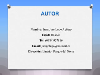 Nombre: Juan José Lugo Agüero
Edad: 18 años
Tel: (0984)957816
Email: juanjolugo@hotmail.es
Dirección: Limpio- Parque del Norte
 