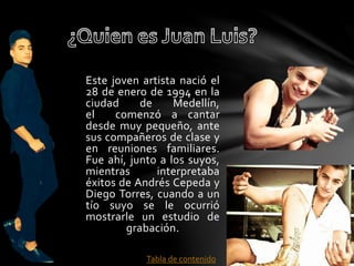 Este joven artista nació el 
28 de enero de 1994 en la 
ciudad de Medellín, 
el comenzó a cantar 
desde muy pequeño, ante 
sus compañeros de clase y 
en reuniones familiares. 
Fue ahí, junto a los suyos, 
mientras interpretaba 
éxitos de Andrés Cepeda y 
Diego Torres, cuando a un 
tío suyo se le ocurrió 
mostrarle un estudio de 
grabación. 
Tabla de contenido 
 
