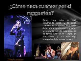 Desde muy niño se crió 
escuchando salsa, y la salsa 
también es un género que habla 
de la calle al igual que el reguetón. 
Me encanta y desde muy pequeño 
he tenido esto en mi sangre, en 
mis venas, y por eso sigo 
interpretando la música urbana. 
Tabla de contenido 
 