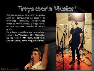 Comenzó a cantar desde muy pequeño, 
ante sus compañeros de clase y en 
reuniones familiares, Interpretando 
éxitos de Andrés Cepeda y Diego Torres, 
en ese entonces cursaba Undécimo 
grado. 
Ha estado respaldado por productores 
como el Dr. Velásquez, Sky, Alexander 
Dj, Dj Host Y Mr Poms, Chez Tom, 
Chan El Genio, Kevin Adg, entre otros. 
Tabla de contenido 
 
