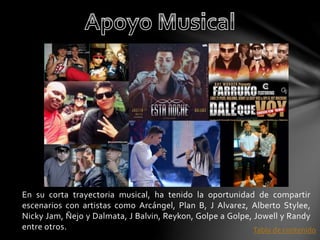 En su corta trayectoria musical, ha tenido la oportunidad de compartir 
escenarios con artistas como Arcángel, Plan B, J Alvarez, Alberto Stylee, 
Nicky Jam, Ñejo y Dalmata, J Balvin, Reykon, Golpe a Golpe, Jowell y Randy 
entre otros. Tabla de contenido 
 