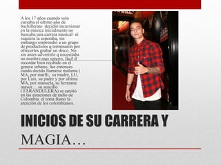 INICIOS DE SU CARRERA Y
MAGIA…
A los 17 años cuando solo
cursaba el ultimo año de
bachillerato decidió incursionar
en la música inicialmente no
buscaba una carrera musical ni
siquiera la esperaba, sin
embargo sorprendió a un grupo
de productores q terminaron por
ofrecerles grabar un disco. No
sin antes advertirle q necesitaba
un nombre mas sonoro, fácil d
recordar bien recibido en el
genero urbano, fue entonces
cando decido llamarse maluma (
MA, por marlli, su madre, LU,
por Luis, su padre y por ultima
MA, por manuela, su hermana
mayor… su sencillo
( FARANDULERA) se emitió
en las estaciones de radio de
Colombia el tema llamo la
atención de los colombianos.
 