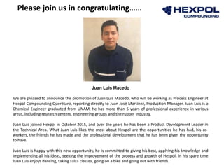 Juan Luis Macedo
We are pleased to announce the promotion of Juan Luis Macedo, who will be working as Process Engineer at
Hexpol Compounding Querétaro, reporting directly to Juan José Martínez, Production Manager. Juan Luis is a
Chemical Engineer graduated from UNAM, he has more than 5 years of professional experience in various
areas, including research centers, engineering groups and the rubber industry.
Juan Luis joined Hexpol in October 2015, and over the years he has been a Product Development Leader in
the Technical Area. What Juan Luis likes the most about Hexpol are the opportunities he has had, his co-
workers, the friends he has made and the professional development that he has been given the opportunity
to have.
Juan Luis is happy with this new opportunity, he is committed to giving his best, applying his knowledge and
implementing all his ideas, seeking the improvement of the process and growth of Hexpol. In his spare time
Juan Luis enjoys dancing, taking salsa classes, going on a bike and going out with friends.
Please join us in congratulating……
 