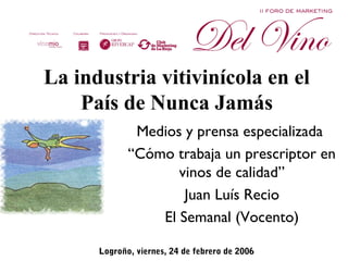 La industria vitivinícola en el
    País de Nunca Jamás
              Medios y prensa especializada
             “Cómo trabaja un prescriptor en
                    vinos de calidad”
                     Juan Luís Recio
                 El Semanal (Vocento)

      Logroño, viernes, 24 de febrero de 2006).
 