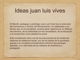 Ideas juan luis vives
El filósofo, pedagogo y psicólogo Juan Luis Vives fue un precursor
del Humanismo y hombre del Renacimiento. Un adelantado a su
tiempo que, en la actualidad, recobra plena vigencia por su defensa
del individuo, de la solidaridad con los necesitados, de la educación
y el compromiso como plataforma social.
Está considerado como uno de los precursores de los modernos
sistemas de asistencia social, uno de los padres de la psicología
gracias a su novedoso procedimiento inductivo de psicología
aplicada, y un reformista de los métodos de enseñanza y
pedagogía.
 