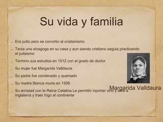 Su vida y familia
Era judio pero se convirtio al cristianismo
Tenia una sinagoga en su casa y aun siendo cristiano seguia practicando
el judaismo
Termino sus estudios en 1512 con el grado de doctor
Su mujer fue Margarida Valldaura
Su padre fue condenado y quemado
Su madre Blanca murio en 1508
Su amistad con la Reina Catalina Le permitio inportar vino y lana a
Inglaterra y traer trigo al continente
Margarida Valldaura
 