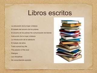 Libros escritos
La educación de la mujer cristiana
El tratado del socorro de los pobres
El socorro de los pobres Ha comunicación de bienes
Instrucción de la mujer cristiana
La introducción de la sabiduría
El tratado del alma
Tudor school boy life
The passion of the soul
Dialogos
Las disciplinas
De conscribendis epistolis
 