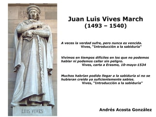 Juan Luis Vives March
(1493 – 1540)
A veces la verdad sufre, pero nunca es vencida.
Vives, “Introducción a la sabiduría”
V...