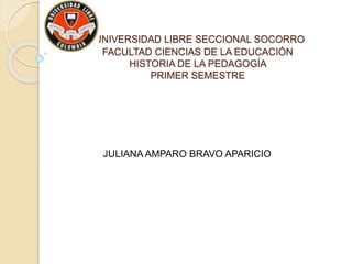 UNIVERSIDAD LIBRE SECCIONAL SOCORRO
FACULTAD CIENCIAS DE LA EDUCACIÓN
HISTORIA DE LA PEDAGOGÍA
PRIMER SEMESTRE
JULIANA AMPARO BRAVO APARICIO
 