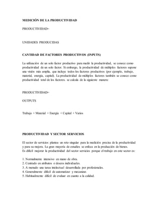 MEDICIÓN DE LA PRODUCTIVIDAD
PRODUCTIVIDAD=
UNIDADES PRODUCIDAS
CANTIDAD DE FACTORES PRODUCTIVOS (INPUTS)
La utilización de un solo factor productivo para medir la productividad, se conoce como
productividad de un solo factor. Si embargo, la productividad de múltiples factores supone
una visión más amplia, que incluye todos los factores productivos (por ejemplo, trabajo,
material, energía, capital). La productividad de múltiples factores también se conoce como
productividad total de los factores. se calcula de la siguiente manera:
PRODUCTIVIDAD=
OUTPUTS
Trabajo + Material + Energía + Capital + Varios
PRODUCTIVIDAD Y SECTOR SERVICIOS
El sector de servicios plantea un reto singular para la medición precisa de la productividad
y para su mejora. La gran mayoría de estudios se enfoca en la producción de bienes.
Es difícil mejorar la productividad del sector servicios porque el trabajo en este sector es:
1. Normalmente intensivo en mano de obra.
2. Centrado en atributos o deseos individuales.
3. A menudo una tarea intelectual desarrollada por profesionales.
4. Generalmente difícil de automatizar y mecanizar.
5. Habitualmente difícil de evaluar en cuanto a la calidad.
 