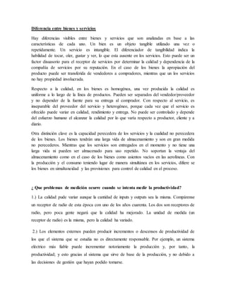 Diferencia entre bienes y servicios
Hay diferencias visibles entre bienes y servicios que son analizadas en base a las
características de cada uno. Un bien es un objeto tangible utilizado una vez o
repetidamente. Un servicio es intangible. El diferenciador de tangibilidad indica la
habilidad de tocar, oler, gustar y ver, lo que esta ausente en los servicios. Esto puede ser un
factor disuasorio para el receptor de servicios por determinar la calidad y dependencia de la
compañía de servicios por su reputación. En el caso de los bienes la apropiación del
producto puede ser transferida de vendedores a compradores, mientras que un los servicios
no hay propiedad involucrada.
Respecto a la calidad, en los bienes es homogénea, una vez producida la calidad es
uniforme a lo largo de la línea de productos. Pueden ser separados del vendedor/proveedor
y no depender de la fuente para su entrega al comprador. Con respecto al servicio, es
inseparable del proveedor del servicio y heterogéneo, porque cada vez que el servicio es
ofrecido puede variar en calidad, rendimiento y entrega. No puede ser controlado y depende
del esfuerzo humano el alcanzar la calidad por lo que varía respecto a productor, cliente y a
diario.
Otra distinción clave es la capacidad perecedera de los servicios y la cualidad no perecedera
de los bienes. Los bienes tendrán una larga vida de almacenamiento y son en gran medida
no perecederos. Mientras que los servicios son entregados en el momento y no tiene una
larga vida ni pueden ser almacenado para uso repetido. No soportan la ventaja del
almacenamiento como en el caso de los bienes como asientos vacíos en las aerolíneas. Con
la producción y el consumo teniendo lugar de manera simultánea en los servicios, difiere se
los bienes en simultaneidad y las provisiones para control de calidad en el proceso.
¿ Que problemas de medición ocurre cuando se intenta medir la productividad?
1.) La calidad pude variar aunque la cantidad de inputs y outputs sea la misma. Compárense
un receptor de radio de esta época con uno de los años cuarenta. Los dos son receptores de
radio, pero poca gente negará que la calidad ha mejorado. La unidad de medida (un
receptor de radio) es la misma, pero la calidad ha variado.
2.) Los elementos externos pueden producir incrementos o descensos de productividad de
los que el sistema que se estudia no es directamente responsable. Por ejemplo, un sistema
eléctrico más fiable puede incrementar notoriamente la producción y, por tanto, la
productividad; y esto gracias al sistema que sirve de base de la producción, y no debido a
las decisiones de gestión que hayan podido tomarse.
 