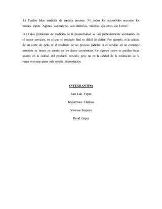 3.) Pueden faltar unidades de medida precisas. No todos los automóviles necesitan los
mismos inputs. Algunos automóviles son utilitarios, mientras que otros son Ferrari.
4.) Estos problemas de medición de la productividad se ven particularmente acentuados en
el sector servicios, en el que el producto final es difícil de definir. Por ejemplo, ni la calidad
de un corte de pelo, ni el resultado de un proceso judicial, ni el servicio de un comercio
minorista se tienen en cuenta en los datos económicos. En algunos casos se pueden hacer
ajustes en la calidad del producto vendido, pero no en la calidad de la realización de la
venta o en una gama más amplia de productos.
INTEGRANTES:
Juan Luis Yepez
Kleiderman Chirinos
Vanessa Sequera
David López
 