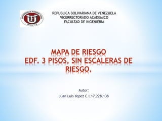 Autor:
Juan Luis Yepez C.l.17.228.138
MAPA DE RIESGO
EDF. 3 PISOS, SIN ESCALERAS DE
RIESGO.
REPUBLICA BOLIVARIANA DE VENEZUELA
VICERRECTORADO ACADEMICO
FACULTAD DE INGENIERIA
 