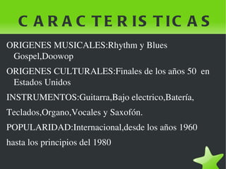 C A R A C T E R IS T IC A S
ORIGENES MUSICALES:Rhythm y Blues 
 Gospel,Doowop
ORIGENES CULTURALES:Finales de los años 50  en 
 Estados Unidos
INSTRUMENTOS:Guitarra,Bajo electrico,Batería,
Teclados,Organo,Vocales y Saxofón.
POPULARIDAD:Internacional,desde los años 1960
hasta los principios del 1980

                                 
 