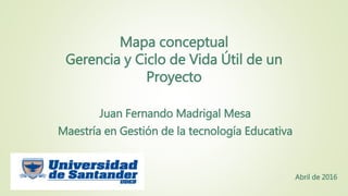 Mapa conceptual
Gerencia y Ciclo de Vida Útil de un
Proyecto
Juan Fernando Madrigal Mesa
Maestría en Gestión de la tecnología Educativa
Abril de 2016
 