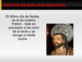 FIESTAS DE SAN JUAN BAUTISTA El último día de fiestas es el de nuestro Patrón . Sale en procesión a las ocho de la tarde y se recoge a media noche .  