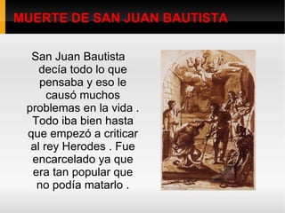 MUERTE DE SAN JUAN BAUTISTA San Juan Bautista decía todo lo que pensaba y eso le causó muchos problemas en la vida . Todo iba bien hasta que empezó a criticar al rey Herodes . Fue encarcelado ya que era tan popular que no podía matarlo . 