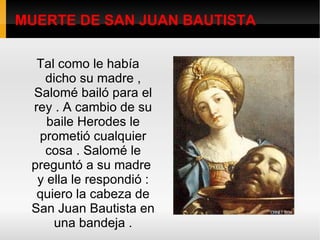 MUERTE DE SAN JUAN BAUTISTA Tal como le había dicho su madre , Salomé bailó para el rey . A cambio de su baile Herodes le prometió cualquier cosa . Salomé le preguntó a su madre  y ella le respondió : quiero la cabeza de San Juan Bautista en una bandeja . 