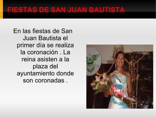 FIESTAS DE SAN JUAN BAUTISTA En las fiestas de San Juan Bautista el primer día se realiza la coronación . La reina asisten a la plaza del ayuntamiento donde son coronadas . 