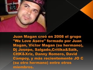 Juan Magan creó en 2008 el grupo
"We Love Asere" formado por Juan
Magan, Victor Magan (su hermano),
Dj Josepo, Salgado,Crítika&Sáik,
CHK&Xriz, Danny Romero, David
Campoy, y más recientemente JO C
(su otro hermano) entre otros
miembros.
 