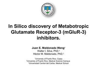 In Silico discovery of Metabotropic
Glutamate Receptor-3 (mGluR-3)
inhibitors.
Juan E. Maldonado Weng1
Walter I. Silva, PhD.2
Héctor M. Maldonado, PhD.3
1University of Puerto Rico, Cayey
2University of Puerto Rico, Medical Science Campus
3Universidad Central del Caribe, Medical School
 