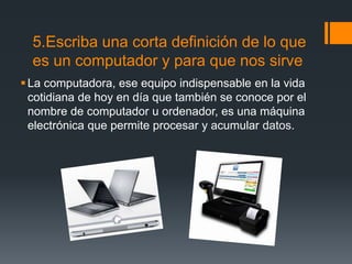 5.Escriba una corta definición de lo que
es un computador y para que nos sirve
La computadora, ese equipo indispensable en la vida
cotidiana de hoy en día que también se conoce por el
nombre de computador u ordenador, es una máquina
electrónica que permite procesar y acumular datos.
 