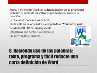 8. Haciendo uso de las palabras:
texto, programa y fácil redacte una
corta definición de Word
Word, o Microsoft Word, es la denominación de un procesador
de texto: es decir, de un software que permite al usuario la
creación
y edición de documentos de texto
fácilmente en un ordenador o computadora. Word forma parte
de Microsoft Office, un paquete de
programas que permite la realización
de actividades ofimáticas.
 