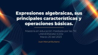 Expresiones algebraicas, sus
principales características y
operaciones básicas.
Juan Manuel Burbano
Maestría en educación mediada por las TIC
UNIVERSIDAD ICESI
Marzo 20 del 2023
 
