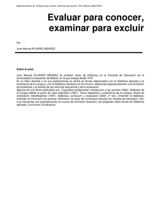 Material extraído de: “Evaluar para conocer, examinar para excluir”. Edit. Morata, Madrid 2001.
Evaluar para conocer,
examinar para excluir
Por
Juan Manuel ÁLVAREZ MÉNDEZ
Sobre el autor
Juan Manuel ÁLVAREZ MÉNDEZ es profesor titular de Didáctica en la Facultad de Educación de la
Universidad Complutense de Madrid, en la que trabaja desde 1974.
En su labor docente y en sus publicaciones se centra en temas relacionados con la Didáctica aplicada a la
enseñanza de la Lengua y con la Didáctica General y el Currículum, dedicando especial atención a la formación
de profesores y al estudio de las reformas educativas y de la evaluación.
Algunos de sus libros publicados son: Linguistica fundamental: introducción a los autores (1985); Didáctica de
la Lengua desde el punto de vista lingüístico (1987); Teoría lingüística y enseñanza de la Lengua; textos de
orientación interdisciplinar (1987); Didáctica, curriculum y evaluación (2000. 2° ed.), Entender la didáctica,
entender el currículum (en prensa). Asimismo, es autor de numerosos artículos en revistas de educación. Son
muy frecuentes sus participaciones en cursos de formación docente y de posgrado sobre temas de Didáctica
aplicada, Currículum y Evaluación.
 