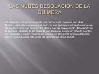 La etapa de madurez como poeta de Luis Cernuda comienza con «Las
Nubes», obra sobre la guerra y el exilio, en que aparece una España madrastra
de sus hijos de la que emerge otra ideal y querida pero ausente.. Desolación de
la Quimera, el último de los libros de Luis Cernuda, es una revisión de cuentas
con su asado y el gran recuento de todo su ser. Dos obras cimeras del poeta
del 27 cuya influencia más se ha ido agrandando con el tiempo
 