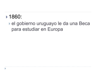  1860:
 el gobierno uruguayo le da una Beca
para estudiar en Europa
 