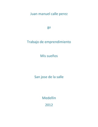 Juan manuel calle perez


            8ª


Trabajo de emprendimiento


       Mis sueños




    San jose de la salle




         Medellin
           2012
 