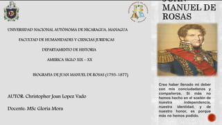 UNIVERSIDAD NACIONAL AUTÓNOMA DE NICARAGUA, MANAGUA
FACULTAD DE HUMANIDADES Y CIENCIAS JURIDICAS
DEPARTAMENTO DE HISTORIA
AMERICA SIGLO XIX – XX
BIOGRAFIA DE JUAN MANUEL DE ROSAS (1793-1877)
AUTOR: Christopher Joan Lopez Vado
Docente: MSc Gloria Mora
Creo haber llenado mi deber
con mis conciudadanos y
compañeros. Si más no
hemos hecho en el sostén de
nuestra independencia,
nuestra identidad, y de
nuestro honor, es porque
más no hemos podido.
 