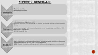 Formación
•Materias científicas
•Habilidades culturales
Militar
•«El Regimiento de Migueletes-1806»
•Organizo el ejercito “Los colorados de los montes” Alcanzando el titulo de comandante en
Armas
•su pericia estratégica en diversos combates, méritos lo condujeron al generalato en 1814
•La campaña de los Andes
•El 3 de febrero de 1852
Político
•En 1818 comienza a hacer algunas comisiones políticas, al tiempo que entró a administrar
y poblar las estancias de Juan José y Nicolás Anchorena.
•1829: Rosas es electo gobernador propietario de Buenos Aires.reglamento constitucional
ASPECTOS GENERALES
 
