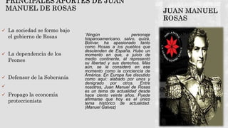  La sociedad se formo bajo
el gobierno de Rosas
 La dependencia de los
Peones
 Defensor de la Soberanía

 Propago la economía
proteccionista
“Ningún personaje
hispanoamericano, salvo, quizá,
Bolívar, ha apasionado tanto
como Rosas a los pueblos que
descienden de España. Hubo un
momento en que, a juicio de
medio continente, él representó
su libertad y sus derechos. Más
aún, se le consideró en ese
momento como la conciencia de
América. En Europa fue discutido
como aquí: alabado por unos y
denigrado por otros. Entre
nosotros, Juan Manuel de Rosas
es un tema de actualidad desde
hace ciento veinte años. Puede
afirmarse que hoy es el único
tema histórico de actualidad.
(Manuel Galvez)
 