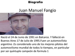 Juan Manuel Fangio
Nació el 24 de Junio de 1991 en Balcarce. Y falleció en
Buenos Aires 17 de Julio de 1995.Fuen un automovilista
argentino .Es considerado uno de los mejores pilotos del
automovilismo mundial de todos lo tiempos, en particular
por ser quíntuple campeón de formula 1
Biografía
 