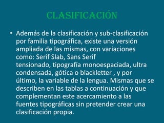 clasificaciónAdemás de la clasificación y sub-clasificación por familia tipográfica, existe una versión ampliada de las mismas, con variaciones como: Serif Slab, Sans Serif tensionado, tipografía monoespaciada, ultra condensada, gótica o blackletter , y por último, la variable de la lengua. Mismas que se describen en las tablas a continuación y que complementan este acercamiento a las fuentes tipográficas sin pretender crear una clasificación propia.