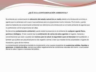 ¿QUÉ ES LA CONTAMINACIÓN AMBIENTAL?
Se entiende por contaminación la alteración del estado natural de un medio debido a la introducción en él de un
agente que no pertenece a él o que sí que pertenece pero en proporciones mucho menores. Por lo tanto, cuando
estemos hablando de contaminación ambiental nos referiremos a la introducción en el medio ambiente de agentes que
no pertenecían a él en proporciones tan altas.
Se denomina contaminación ambiental cuando existe la presencia en el ambiente de cualquier agente físico,
químico o biológico. O bien cuando hay la combinación de varios de estos agentes en lugares, maneras y
concentraciones que sean o puedan ser nocivos para la salud, la seguridad o para el bienestar de la población, o
también que pudiera ser perjudicial para la vida vegetal o animal, o bien que impidan de las propiedades o lugares de
recreación y goce de los mismos.
La contaminación ambiental es también la incorporación a los cuerpos receptores de sustancias sólidas, líquidas o
gaseosas, o mezcla de ellas, siempre que altere negativamente las condiciones naturales del mismo, o que puedan
afectar la salud, higiene o bienestar del público.
 