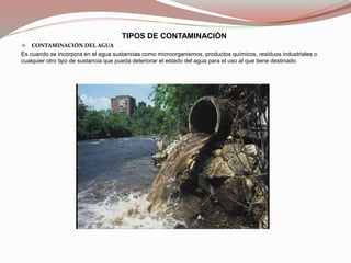 TIPOS DE CONTAMINACIÓN
 CONTAMINACIÓN DEL AGUA
Es cuando se incorpora en el agua sustancias como microorganismos, productos químicos, residuos industriales o
cualquier otro tipo de sustancia que pueda deteriorar el estado del agua para el uso al que tiene destinado.
 