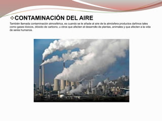 CONTAMINACIÓN DEL AIRE
También llamada contaminación atmosférica, es cuando se le añade al aire de la atmósfera productos dañinos tales
como gases tóxicos, dióxido de carbono, u otros que afecten el desarrollo de plantas, animales y que afecten a la vida
de seres humanos.
 
