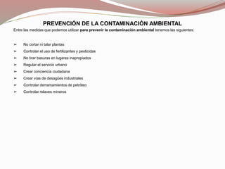 PREVENCIÓN DE LA CONTAMINACIÓN AMBIENTAL
Entre las medidas que podemos utilizar para prevenir la contaminación ambiental tenemos las siguientes:
➢ No cortar ni talar plantas
➢ Controlar el uso de fertilizantes y pesticidas
➢ No tirar basuras en lugares inapropiados
➢ Regular el servicio urbano
➢ Crear conciencia ciudadana
➢ Crear vías de desagües industriales
➢ Controlar derramamientos de petróleo
➢ Controlar relaves mineros
 