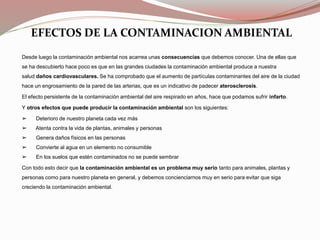 EFECTOS DE LA CONTAMINACION AMBIENTAL
Desde luego la contaminación ambiental nos acarrea unas consecuencias que debemos conocer. Una de ellas que
se ha descubierto hace poco es que en las grandes ciudades la contaminación ambiental produce a nuestra
salud daños cardiovasculares. Se ha comprobado que el aumento de partículas contaminantes del aire de la ciudad
hace un engrosamiento de la pared de las arterias, que es un indicativo de padecer aterosclerosis.
El efecto persistente de la contaminación ambiental del aire respirado en años, hace que podamos sufrir infarto.
Y otros efectos que puede producir la contaminación ambiental son los siguientes:
➢ Deterioro de nuestro planeta cada vez más
➢ Atenta contra la vida de plantas, animales y personas
➢ Genera daños físicos en las personas
➢ Convierte al agua en un elemento no consumible
➢ En los suelos que estén contaminados no se puede sembrar
Con todo esto decir que la contaminación ambiental es un problema muy serio tanto para animales, plantas y
personas como para nuestro planeta en general, y debemos concienciarnos muy en serio para evitar que siga
creciendo la contaminación ambiental.
 