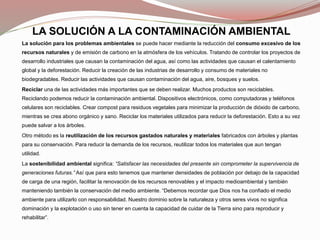 LA SOLUCIÓN A LA CONTAMINACIÓN AMBIENTAL
La solución para los problemas ambientales se puede hacer mediante la reducción del consumo excesivo de los
recursos naturales y de emisión de carbono en la atmósfera de los vehículos. Tratando de controlar los proyectos de
desarrollo industriales que causan la contaminación del agua, así como las actividades que causan el calentamiento
global y la deforestación. Reducir la creación de las industrias de desarrollo y consumo de materiales no
biodegradables. Reducir las actividades que causan contaminación del agua, aire, bosques y suelos.
Reciclar una de las actividades más importantes que se deben realizar. Muchos productos son reciclables.
Reciclando podemos reducir la contaminación ambiental. Dispositivos electrónicos, como computadoras y teléfonos
celulares son reciclables. Crear compost para residuos vegetales para minimizar la producción de dióxido de carbono,
mientras se crea abono orgánico y sano. Reciclar los materiales utilizados para reducir la deforestación. Esto a su vez
puede salvar a los árboles.
Otro método es la reutilización de los recursos gastados naturales y materiales fabricados con árboles y plantas
para su conservación. Para reducir la demanda de los recursos, reutilizar todos los materiales que aun tengan
utilidad.
La sostenibilidad ambiental significa: “Satisfacer las necesidades del presente sin comprometer la supervivencia de
generaciones futuras.” Así que para esto tenemos que mantener densidades de población por debajo de la capacidad
de carga de una región, facilitar la renovación de los recursos renovables y el impacto medioambiental y también
manteniendo también la conservación del medio ambiente. “Debemos recordar que Dios nos ha confiado el medio
ambiente para utilizarlo con responsabilidad. Nuestro dominio sobre la naturaleza y otros seres vivos no significa
dominación y la explotación o uso sin tener en cuenta la capacidad de cuidar de la Tierra sino para reproducir y
rehabilitar”.
 
